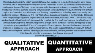 QUALITATIVE
APPROACH
QUANTITATIVE
APPROACH
This study challenged the widely accepted theory that shadowing is most effective when using easier
materials. This is experiment-based research with 73 learners in total. To examine if difficult materials
can improve learners’ listening comprehension skills, two experiments were conducted. The first study
investigated whether learners’ listening comprehension skills would improve by shadowing with difficult
high school materials and what aspects of listening comprehension skills they would improve by the
shadowing training. 44 Japanese first year high school students participated in the first study. 13 lessons
were taught using a high level English textbook from a Japanese publisher, Crown I. The second study
used authentic difficult materials to support the result of the first study and examine the effectiveness of
difficult materials from a different perspective. 29 high school third year students participated in the
second study and practiced 17 sets of passages in Obama speech collection. Furthermore, potential
problems of shadowing were analyzed descriptively. The results suggest that shadowing with difficult
textbooks can improve students’ listening comprehension skills, and the problems the students have in
listening after short-term shadowing training are addressed.
Cited from: Hamada (2011)
 