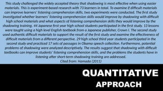 QUALITATIVE
APPROACH
QUANTITATIVE
APPROACH
This study challenged the widely accepted theory that shadowing is most effective when using easier
materials. This is experiment-based research with 73 learners in total. To examine if difficult materials
can improve learners’ listening comprehension skills, two experiments were conducted. The first study
investigated whether learners’ listening comprehension skills would improve by shadowing with difficult
high school materials and what aspects of listening comprehension skills they would improve by the
shadowing training. 44 Japanese first year high school students participated in the first study. 13 lessons
were taught using a high level English textbook from a Japanese publisher, Crown I. The second study
used authentic difficult materials to support the result of the first study and examine the effectiveness of
difficult materials from a different perspective. 29 high school third year students participated in the
second study and practiced 17 sets of passages in Obama speech collection. Furthermore, potential
problems of shadowing were analyzed descriptively. The results suggest that shadowing with difficult
textbooks can improve students’ listening comprehension skills, and the problems the students have in
listening after short-term shadowing training are addressed.
Cited from: Hamada (2011)
 