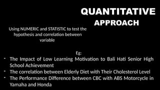 QUANTITATIVE
APPROACH
Using NUMERIC and STATISTIC to test the
hypothesis and correlation between
variable
Eg:
- The Impact of Low Learning Motivation to Bali Hati Senior High
School Achievement
- The correlation between Elderly Diet with Their Cholesterol Level
- The Performance Difference between CBC with ABS Motorcycle in
Yamaha and Honda
 