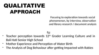 QUALITATIVE
APPROACH
QUANTITATIVE
APPROACH
Focusing to exploration towards social
phenomenon, by interview, observation
and library research / document analysis
Eg:
- Teacher perception towards 12th
Grader Learning Culture and in
Bali Hati Senior High School
- Mother Experience and Perception of Water Birth
- The Analysis of Dog Behaviour after getting Impacted with Rabies
 