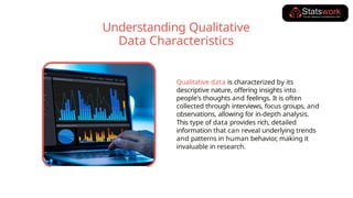 Qualitative data is characterized by its
descriptive nature, offering insights into
people's thoughts and feelings. It is often
collected through interviews, focus groups, and
observations, allowing for in-depth analysis.
This type of data provides rich, detailed
information that can reveal underlying trends
and patterns in human behavior, making it
invaluable in research.
Understanding Qualitative
Data Characteristics
 