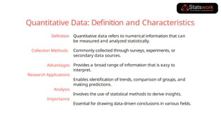 Quantitative data refers to numerical information that can
be measured and analyzed statistically.
Commonly collected through surveys, experiments, or
secondary data sources.
Provides a broad range of information that is easy to
interpret.
Enables identification of trends, comparison of groups, and
making predictions.
Involves the use of statistical methods to derive insights.
Essential for drawing data-driven conclusions in various fields.
Definition
Collection Methods
Advantages
Research Applications
Analysis
Importance
Quantitative Data: Definition and Characteristics
 