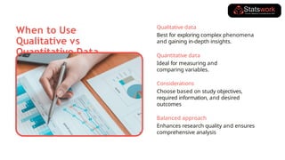 When to Use
Qualitative vs
Quantitative Data
Qualitative data
Best for exploring complex phenomena
and gaining in-depth insights.
Quantitative data
Ideal for measuring and
comparing variables.
Considerations
Choose based on study objectives,
required information, and desired
outcomes
Balanced approach
Enhances research quality and ensures
comprehensive analysis
 