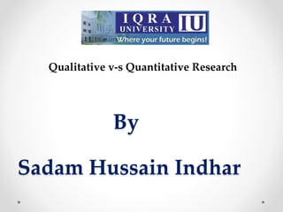 Qualitative v-s Quantitative Research
By
Sadam Hussain Indhar
 