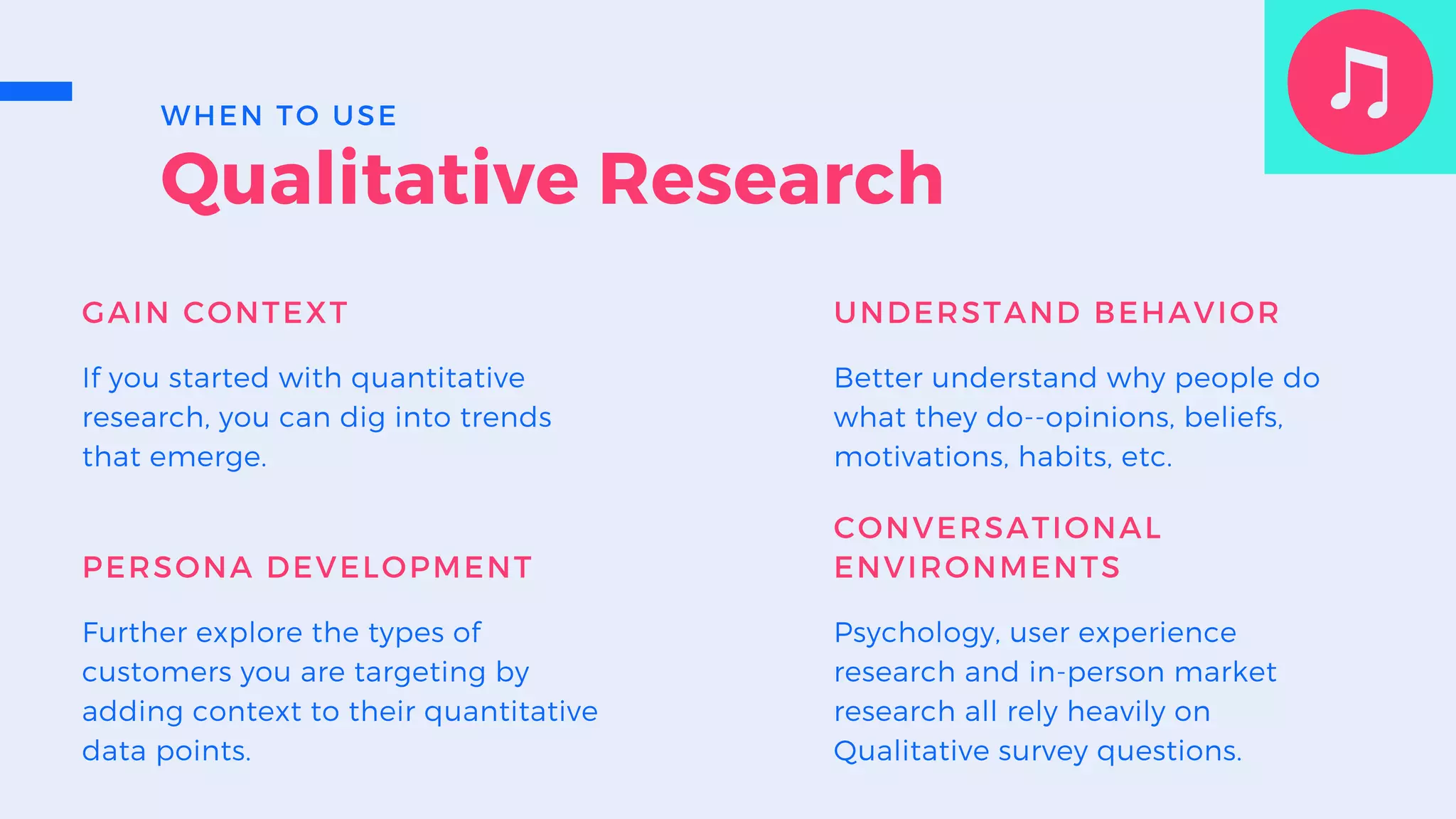 Qualitative Research
GAIN CONTEXT
If you started with quantitative
research, you can dig into trends
that emerge.
UNDERSTAND BEHAVIOR
Better understand why people do
what they do--opinions, beliefs,
motivations, habits, etc.
PERSONA DEVELOPMENT
Further explore the types of
customers you are targeting by
adding context to their quantitative
data points.
CONVERSATIONAL
ENVIRONMENTS
Psychology, user experience
research and in-person market
research all rely heavily on
Qualitative survey questions.
WHEN TO USE
 