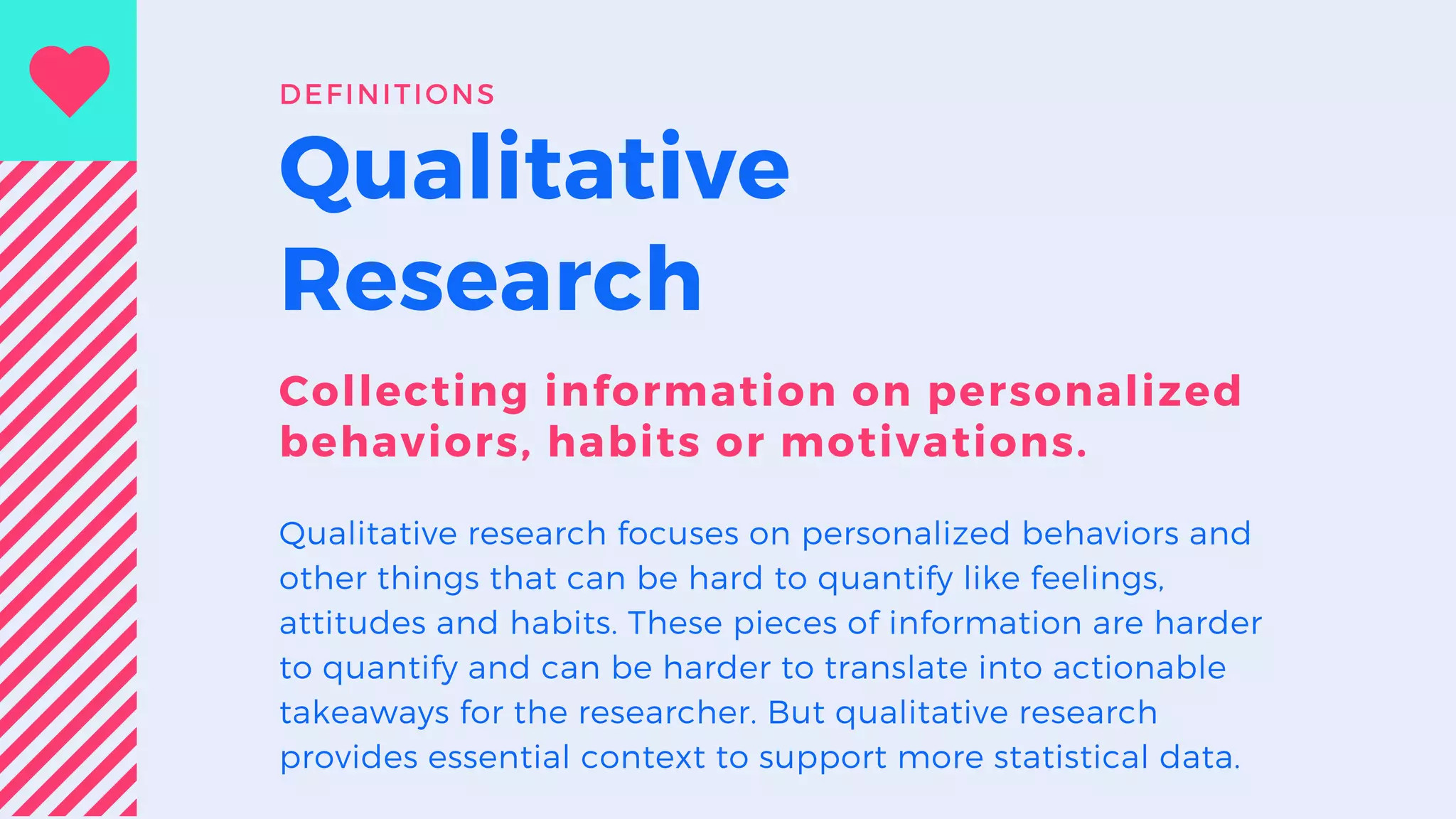 Qualitative
Research
Collecting information on personalized
behaviors, habits or motivations.
Qualitative research focuses on personalized behaviors and
other things that can be hard to quantify like feelings,
attitudes and habits. These pieces of information are harder
to quantify and can be harder to translate into actionable
takeaways for the researcher. But qualitative research
provides essential context to support more statistical data.
DEFINITIONS
 