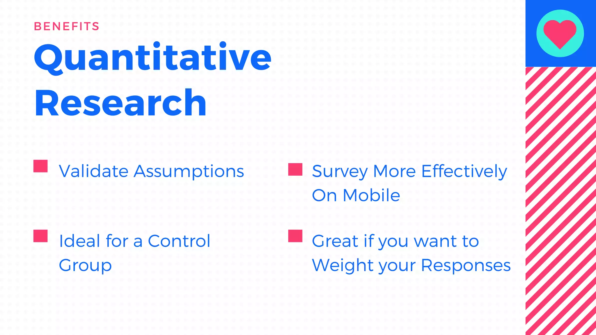 Quantitative
Research
BENEFITS
Validate Assumptions Survey More Effectively
On Mobile
Ideal for a Control
Group
Great if you want to
Weight your Responses
 