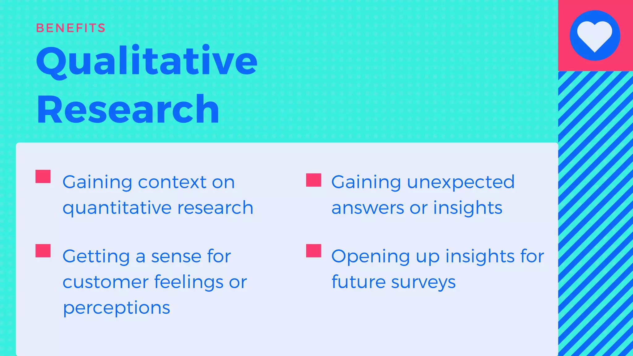 Qualitative
Research
BENEFITS
Gaining context on
quantitative research
Gaining unexpected
answers or insights
Getting a sense for
customer feelings or
perceptions
Opening up insights for
future surveys
 