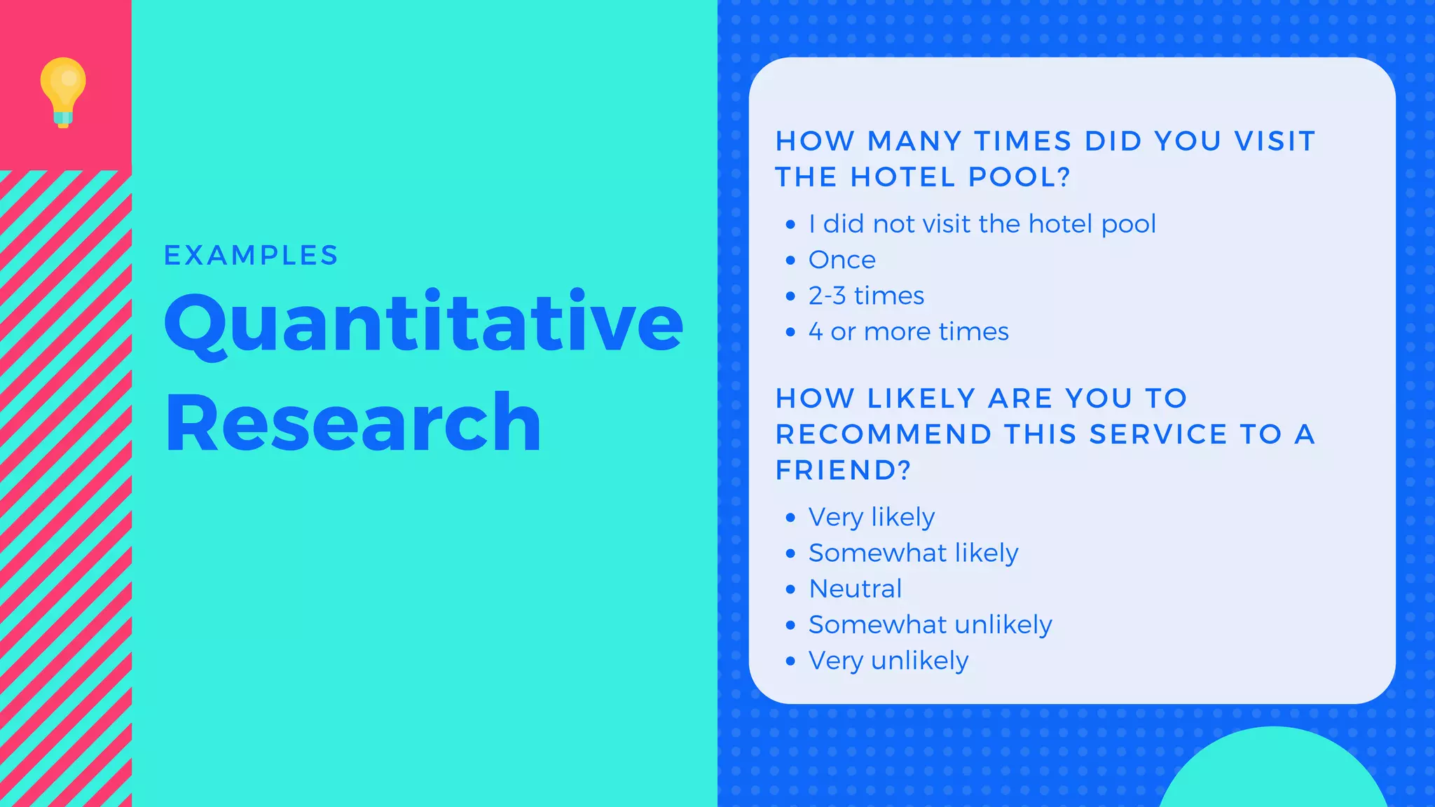 HOW MANY TIMES DID YOU VISIT
THE HOTEL POOL?
I did not visit the hotel pool
Once
2-3 times
4 or more times
HOW LIKELY ARE YOU TO
RECOMMEND THIS SERVICE TO A
FRIEND?
Very likely
Somewhat likely
Neutral
Somewhat unlikely
Very unlikely
Quantitative
Research
EXAMPLES
 
