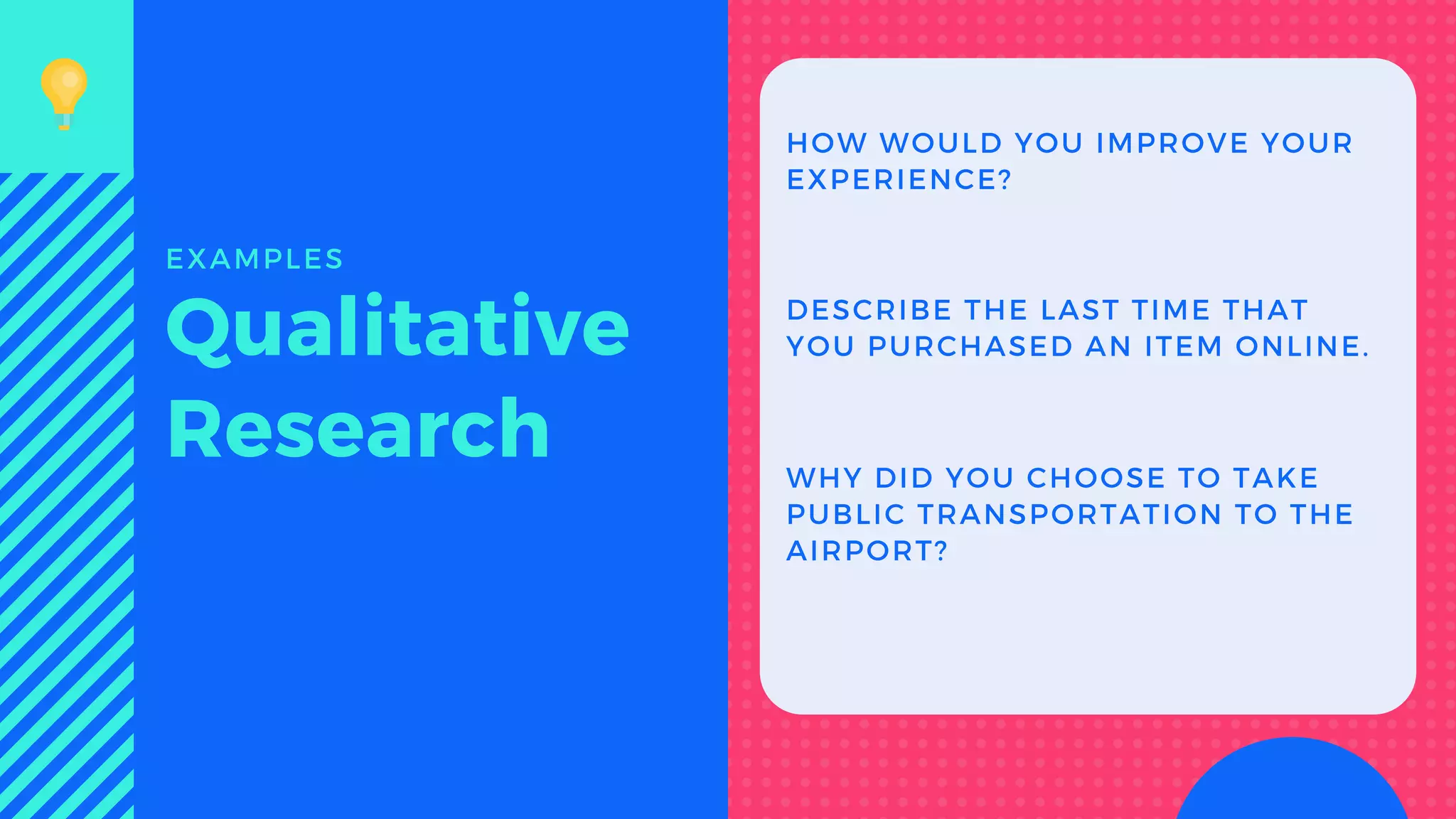 HOW WOULD YOU IMPROVE YOUR
EXPERIENCE?
DESCRIBE THE LAST TIME THAT
YOU PURCHASED AN ITEM ONLINE.Qualitative
Research
EXAMPLES
WHY DID YOU CHOOSE TO TAKE
PUBLIC TRANSPORTATION TO THE
AIRPORT?
 