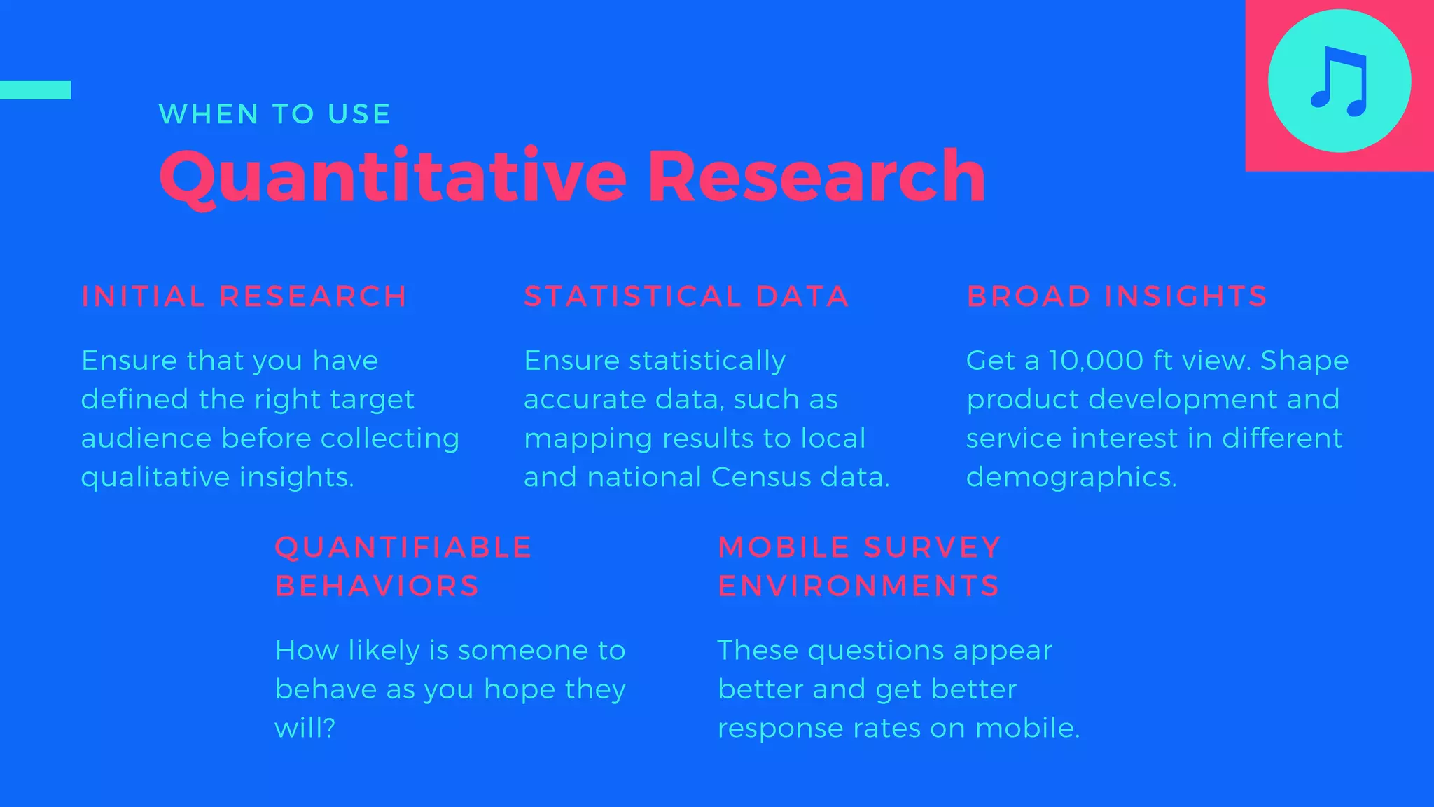 Quantitative Research
INITIAL RESEARCH
Ensure that you have
defined the right target
audience before collecting
qualitative insights.
STATISTICAL DATA
Ensure statistically
accurate data, such as
mapping results to local
and national Census data.
BROAD INSIGHTS
Get a 10,000 ft view. Shape
product development and
service interest in different
demographics.
QUANTIFIABLE
BEHAVIORS
How likely is someone to
behave as you hope they
will?
MOBILE SURVEY
ENVIRONMENTS
These questions appear
better and get better
response rates on mobile.
WHEN TO USE
 