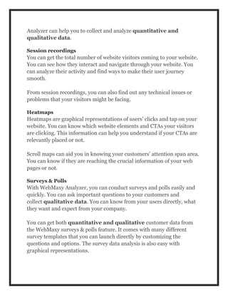 Analyzer can help you to collect and analyze quantitative and
qualitative data.
Session recordings
You can get the total number of website visitors coming to your website.
You can see how they interact and navigate through your website. You
can analyze their activity and find ways to make their user journey
smooth.
From session recordings, you can also find out any technical issues or
problems that your visitors might be facing.
Heatmaps
Heatmaps are graphical representations of users’ clicks and tap on your
website. You can know which website elements and CTAs your visitors
are clicking. This information can help you understand if your CTAs are
relevantly placed or not.
Scroll maps can aid you in knowing your customers’ attention span area.
You can know if they are reaching the crucial information of your web
pages or not.
Surveys & Polls
With WebMaxy Analyzer, you can conduct surveys and polls easily and
quickly. You can ask important questions to your customers and
collect qualitative data. You can know from your users directly, what
they want and expect from your company.
You can get both quantitative and qualitative customer data from
the WebMaxy surveys & polls feature. It comes with many different
survey templates that you can launch directly by customizing the
questions and options. The survey data analysis is also easy with
graphical representations.
 