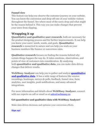 Funnel view
This feature can help you observe the customer journey on your website.
You can know the conversion and drop-off rate of your website visitors
throughout the funnel. See where most of the users drop and what might
be the reason behind it. This way you can make changes that prevent
your users from slipping.
Wrapping it up
Quantitative and qualitative user research, both are necessary for
the product designing process and for further improvements. It can help
you know your users’ needs, wants, and goals. Quantitative
research is numerical in nature and can help you work on your
business numbers like bounce or conversion rates.
Qualitative research focuses on finding the reasons behind why
certain things happen the way do. It takes emotions, observations, and
points of view of customers into consideration. By analyzing
both quantitative and qualitative data, you can make data-driven
changes that deliver results.
WebMaxy Analyzer can help you to gather and analyze quantitative
and qualitative data. It has a wide range of features like session
recordings, heatmaps, surveys & polls, feedback, funnel view, form
analytics, user insights, push notifications, and many advanced
integrations.
For more information and details about WebMaxy Analyzer, connect
with our experts on call or email us at sales@webmaxy.co.
Get quantitative and qualitative data with WebMaxy Analyzer!
Make data-driven decisions and optimize your conversion efforts.
Sign up!
 