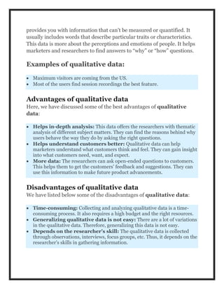 provides you with information that can’t be measured or quantified. It
usually includes words that describe particular traits or characteristics.
This data is more about the perceptions and emotions of people. It helps
marketers and researchers to find answers to “why” or “how” questions.
Examples of qualitative data:
 Maximum visitors are coming from the US.
 Most of the users find session recordings the best feature.
Advantages of qualitative data
Here, we have discussed some of the best advantages of qualitative
data:
 Helps in-depth analysis: This data offers the researchers with thematic
analysis of different subject matters. They can find the reasons behind why
users behave the way they do by asking the right questions.
 Helps understand customers better: Qualitative data can help
marketers understand what customers think and feel. They can gain insight
into what customers need, want, and expect.
 More data: The researchers can ask open-ended questions to customers.
This helps them to get the customers’ feedback and suggestions. They can
use this information to make future product advancements.
Disadvantages of qualitative data
We have listed below some of the disadvantages of qualitative data:
 Time-consuming: Collecting and analyzing qualitative data is a time-
consuming process. It also requires a high budget and the right resources.
 Generalizing qualitative data is not easy: There are a lot of variations
in the qualitative data. Therefore, generalizing this data is not easy.
 Depends on the researcher’s skill: The qualitative data is collected
through observations, interviews, focus groups, etc. Thus, it depends on the
researcher’s skills in gathering information.
 