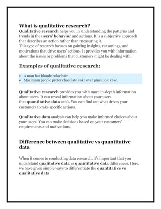 What is qualitative research?
Qualitative research helps you in understanding the patterns and
trends in the users’ behavior and actions. It is a subjective approach
that describes an action rather than measuring it.
This type of research focuses on gaining insights, reasonings, and
motivations that drive users’ actions. It provides you with information
about the issues or problems that customers might be dealing with.
Examples of qualitative research:
 A man has blonde color hair.
 Maximum people prefer chocolate cake over pineapple cake.
Qualitative research provides you with more in-depth information
about users. It can reveal information about your users
that quantitative data can’t. You can find out what drives your
customers to take specific actions.
Qualitative data analysis can help you make informed choices about
your users. You can make decisions based on your customers’
requirements and motivations.
Difference between qualitative vs quantitative
data
When it comes to conducting data research, it’s important that you
understand qualitative data vs quantitative data differences. Here,
we have given simple ways to differentiate the quantitative vs
qualitative data.
 