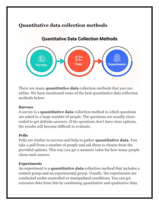 Quantitative data collection methods
There are many quantitative data collection methods that you can
utilize. We have mentioned some of the best quantitative data collection
methods below:
Surveys
A survey is a quantitative data collection method in which questions
are asked to a large number of people. The questions are usually close-
ended to get definite answers. If the questions don’t have clear options,
the results will become difficult to evaluate.
Polls
Polls are similar to surveys and help to gather quantitative data. You
take a poll from a number of people and ask them to choose from the
provided options. This way you get a numeric value for how many people
chose each answer.
Experiments
An experiment is a quantitative data collection method that includes a
control group and an experimental group. Usually, the experiments are
conducted under controlled or manipulated conditions. You can get
extensive data from this by combining quantitative and qualitative data.
 