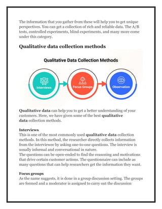 The information that you gather from these will help you to get unique
perspectives. You can get a collection of rich and reliable data. The A/B
tests, controlled experiments, blind experiments, and many more come
under this category.
Qualitative data collection methods
Qualitative data can help you to get a better understanding of your
customers. Here, we have given some of the best qualitative
data collection methods.
Interviews
This is one of the most commonly used qualitative data collection
methods. In this method, the researcher directly collects information
from the interviewee by asking one-to-one questions. The interview is
usually informal and conversational in nature.
The questions can be open-ended to find the reasoning and motivations
that drive certain customer actions. The questionnaire can include as
many questions that can help researchers get the information they want.
Focus groups
As the name suggests, it is done in a group discussion setting. The groups
are formed and a moderator is assigned to carry out the discussion
 