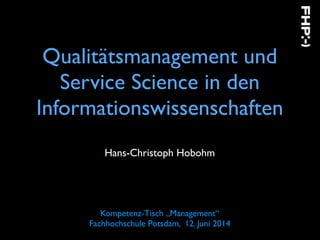 Qualitätsmanagement und
Service Science in den
Informationswissenschaften
Hans-Christoph Hobohm
Kompetenz-Tisch „Management“  
Fachhochschule Potsdam, 12. Juni 2014
 