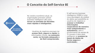 O Conceito do Self-Service BI
11
SELF-SERVICE
BI & ANALYTICS
No cenário econômico atual, as
organizações precisam utilizar
business intelligence (BI) para
tornar as tomadas de decisões
mais rápidas e inteligentes.
Usuários de negócios precisam ter
acesso fácil, seguro e rápido às
informações críticas, no momento
certo, no formato adequado e
de fácil compreensão.
O self-service business
intelligence (SSBI) é uma
nova abordagem de análise
de dados que possibilita os
usuários de negócios a
acessar e trabalhar
informações
corporativas de maneira
mais independente e
autonômica, sem o
envolvimento da equipe de
TI (exceto é claro para
configurar os acessos às
bases de dados de
forma segura e
controlada).
 