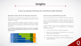 Insights
4
O que as grandes empresas de consultoria estão falando?
Alexander Linden, Diretor de Pesquisas do Gartner
Líderes de TI e de negócios devem aumentar seus esforços para
que empresas passem do uso tradicional de BI para o uso de
analíticas avançadas.
Embora as tecnologias analíticas básicas forneçam um resumo
geral dos dados, as tecnologias analíticas avançadas entregam
informações mais profundas de conhecimento dos dados e dados
granulares”
A recompensa da tomada de decisão com base em dados
pode ser um impulsionador poderoso para os resultados
das empresas.
Ernst & Young, Global FDA Survey 2014
Empresas globais podem perder até 5% das receitas com fraudes
O uso de tecnologia analítica avançada dos dados teria um
impacto direto na eficácia de como elas poderiam sintetizar e
interpretar os riscos de fraude e corrupção em tempo hábil para
mitigá-los.
O maior desafio das empresas, segundo 466 executivos de
empresas em 11 países, na implementação de tecnologias
analíticas avançadas:
● O acesso às ferramentas de análise adequadas;
● Pessoas com conhecimento necessário para o uso correto
das ferramentas de análises;
● Melhoria da qualidade dos processos de negócios;
● A capacidade de combinação e análise de múltiplas fontes e
formatos de dados.
 