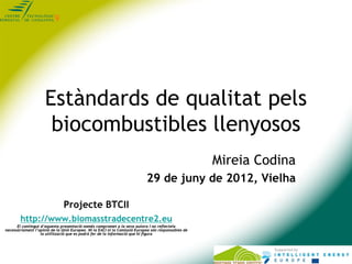 Estàndards de qualitat pels
                      biocombustibles llenyosos
                                                                                                    Mireia Codina
                                                                           29 de juny de 2012, Vielha

                               Projecte BTCII
        http://www.biomasstradecentre2.eu
      El contingut d’aquesta presentació només compromet a la seva autora i no reflecteix
necessàriament l’opinió de la Unió Europea. Ni la EACI ni la Comissió Europea són responsables de
                   la utilització que es podrà fer de la informació que hi figura
 