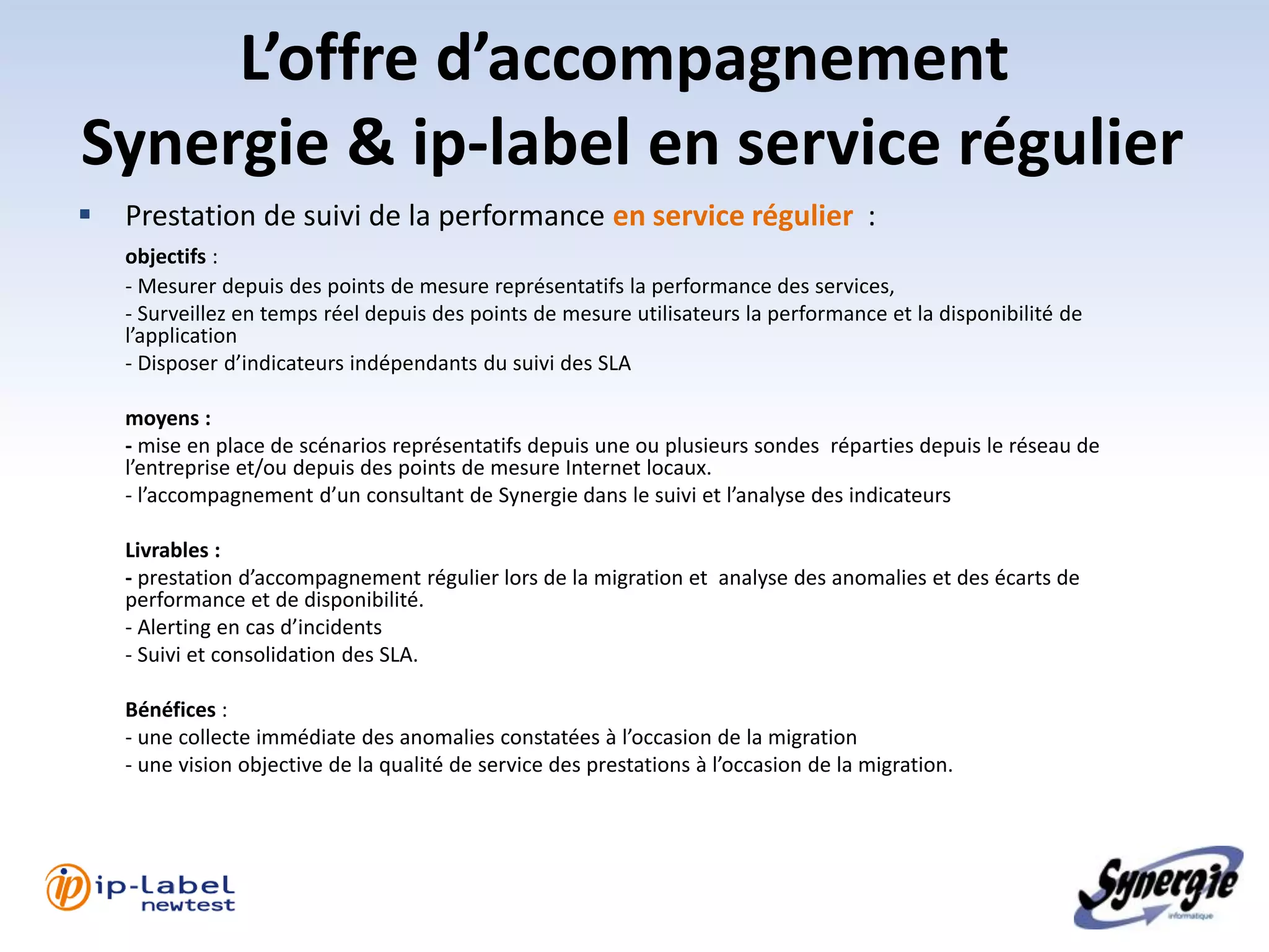 L’offre d’accompagnement
Synergie & ip-label en service régulier
   Prestation de suivi de la performance en service régulier :
    objectifs :
    - Mesurer depuis des points de mesure représentatifs la performance des services,
    - Surveillez en temps réel depuis des points de mesure utilisateurs la performance et la disponibilité de
    l’application
    - Disposer d’indicateurs indépendants du suivi des SLA

    moyens :
    - mise en place de scénarios représentatifs depuis une ou plusieurs sondes réparties depuis le réseau de
    l’entreprise et/ou depuis des points de mesure Internet locaux.
    - l’accompagnement d’un consultant de Synergie dans le suivi et l’analyse des indicateurs

    Livrables :
    - prestation d’accompagnement régulier lors de la migration et analyse des anomalies et des écarts de
    performance et de disponibilité.
    - Alerting en cas d’incidents
    - Suivi et consolidation des SLA.

    Bénéfices :
    - une collecte immédiate des anomalies constatées à l’occasion de la migration
    - une vision objective de la qualité de service des prestations à l’occasion de la migration.
 