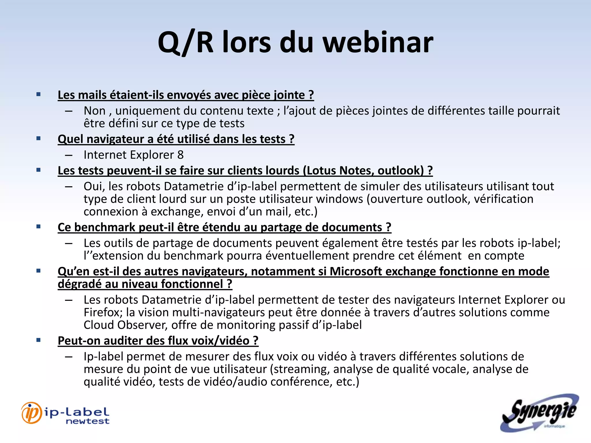Q/R lors du webinar
   Les mails étaient-ils envoyés avec pièce jointe ?
     – Non , uniquement du contenu texte ; l’ajout de pièces jointes de différentes taille pourrait
         être défini sur ce type de tests
   Quel navigateur a été utilisé dans les tests ?
     – Internet Explorer 8
   Les tests peuvent-il se faire sur clients lourds (Lotus Notes, outlook) ?
     – Oui, les robots Datametrie d’ip-label permettent de simuler des utilisateurs utilisant tout
         type de client lourd sur un poste utilisateur windows (ouverture outlook, vérification
         connexion à exchange, envoi d’un mail, etc.)
   Ce benchmark peut-il être étendu au partage de documents ?
     – Les outils de partage de documents peuvent également être testés par les robots ip-label;
         l’’extension du benchmark pourra éventuellement prendre cet élément en compte
   Qu’en est-il des autres navigateurs, notamment si Microsoft exchange fonctionne en mode
    dégradé au niveau fonctionnel ?
     – Les robots Datametrie d’ip-label permettent de tester des navigateurs Internet Explorer ou
         Firefox; la vision multi-navigateurs peut être donnée à travers d’autres solutions comme
         Cloud Observer, offre de monitoring passif d’ip-label
   Peut-on auditer des flux voix/vidéo ?
     – Ip-label permet de mesurer des flux voix ou vidéo à travers différentes solutions de
         mesure du point de vue utilisateur (streaming, analyse de qualité vocale, analyse de
         qualité vidéo, tests de vidéo/audio conférence, etc.)
 