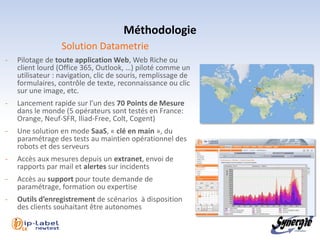 Méthodologie
                  Solution Datametrie
-   Pilotage de toute application Web, Web Riche ou
    client lourd (Office 365, Outlook, …) piloté comme un
    utilisateur : navigation, clic de souris, remplissage de
    formulaires, contrôle de texte, reconnaissance ou clic
    sur une image, etc.
-   Lancement rapide sur l’un des 70 Points de Mesure
    dans le monde (5 opérateurs sont testés en France:
    Orange, Neuf-SFR, Iliad-Free, Colt, Cogent)
-   Une solution en mode SaaS, « clé en main », du
    paramétrage des tests au maintien opérationnel des
    robots et des serveurs
-   Accès aux mesures depuis un extranet, envoi de
    rapports par mail et alertes sur incidents
-   Accès au support pour toute demande de
    paramétrage, formation ou expertise
-   Outils d’enregistrement de scénarios à disposition
    des clients souhaitant être autonomes

    l 14
 