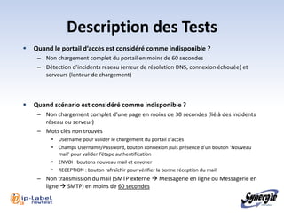 Description des Tests
      Quand le portail d’accès est considéré comme indisponible ?
        – Non chargement complet du portail en moins de 60 secondes
        – Détection d’incidents réseau (erreur de résolution DNS, connexion échouée) et
          serveurs (lenteur de chargement)



      Quand scénario est considéré comme indisponible ?
        – Non chargement complet d’une page en moins de 30 secondes (lié à des incidents
          réseau ou serveur)
        – Mots clés non trouvés
             • Username pour valider le chargement du portail d’accès
             • Champs Username/Password, bouton connexion puis présence d’un bouton ‘Nouveau
               mail’ pour valider l’étape authentification
             • ENVOI : boutons nouveau mail et envoyer
             • RECEPTION : bouton rafraîchir pour vérifier la bonne réception du mail
        – Non transmission du mail (SMTP externe  Messagerie en ligne ou Messagerie en
          ligne  SMTP) en moins de 60 secondes

l 18
 