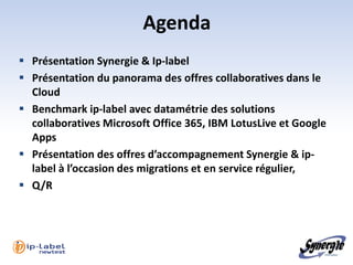 Agenda
 Présentation Synergie & Ip-label
 Présentation du panorama des offres collaboratives dans le
  Cloud
 Benchmark ip-label avec datamétrie des solutions
  collaboratives Microsoft Office 365, IBM LotusLive et Google
  Apps
 Présentation des offres d’accompagnement Synergie & ip-
  label à l’occasion des migrations et en service régulier,
 Q/R
 