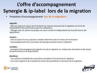 L’offre d’accompagnement
Synergie & ip-label lors de la migration
  Prestation d’accompagnement lors de la migration :

    objectifs :
    - Mesurer depuis le réseau de l’entreprise les impacts éventuels de la migration en terme de
    disponibilité et de performance pour les utilisateurs,
    - Partager avec les acteurs du projet une vision neutre et indépendante de la performance des
    applications

    moyens :
    - mise en place d’une ou plusieurs sondes datametrie dans le réseau de l’entreprise
    - l’accompagnement d’un consultant de Synergie pendant toute la migration

    Livrables :
    - prestation d’accompagnement régulier lors de la migration et analyse des anomalies et des écarts
    de performance et de disponibilité.

    Bénéfices :
    - une collecte immédiate des anomalies constatées à l’occasion de la migration
    - une vision objective de la qualité de service des prestations à l’occasion de la migration.
 
