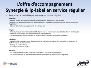 L’offre d’accompagnement
Synergie & ip-label en service régulier
   Prestation de suivi de la performance en service régulier :
    objectifs :
    - Mesurer depuis des points de mesure représentatifs la performance des services,
    - Surveillez en temps réel depuis des points de mesure utilisateurs la performance et la disponibilité de
    l’application
    - Disposer d’indicateurs indépendants du suivi des SLA

    moyens :
    - mise en place de scénarios représentatifs depuis une ou plusieurs sondes réparties depuis le réseau de
    l’entreprise et/ou depuis des points de mesure Internet locaux.
    - l’accompagnement d’un consultant de Synergie dans le suivi et l’analyse des indicateurs

    Livrables :
    - prestation d’accompagnement régulier lors de la migration et analyse des anomalies et des écarts de
    performance et de disponibilité.
    - Alerting en cas d’incidents
    - Suivi et consolidation des SLA.

    Bénéfices :
    - une collecte immédiate des anomalies constatées à l’occasion de la migration
    - une vision objective de la qualité de service des prestations à l’occasion de la migration.
 