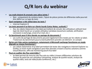 Q/R lors du webinar
   Les mails étaient-ils envoyés avec pièce jointe ?
     – Non , uniquement du contenu texte ; l’ajout de pièces jointes de différentes taille pourrait
         être défini sur ce type de tests
   Quel navigateur a été utilisé dans les tests ?
     – Internet Explorer 8
   Les tests peuvent-il se faire sur clients lourds (Lotus Notes, outlook) ?
     – Oui, les robots Datametrie d’ip-label permettent de simuler des utilisateurs utilisant tout
         type de client lourd sur un poste utilisateur windows (ouverture outlook, vérification
         connexion à exchange, envoi d’un mail, etc.)
   Ce benchmark peut-il être étendu au partage de documents ?
     – Les outils de partage de documents peuvent également être testés par les robots ip-label;
         l’’extension du benchmark pourra éventuellement prendre cet élément en compte
   Qu’en est-il des autres navigateurs, notamment si Microsoft exchange fonctionne en mode
    dégradé au niveau fonctionnel ?
     – Les robots Datametrie d’ip-label permettent de tester des navigateurs Internet Explorer ou
         Firefox; la vision multi-navigateurs peut être donnée à travers d’autres solutions comme
         Cloud Observer, offre de monitoring passif d’ip-label
   Peut-on auditer des flux voix/vidéo ?
     – Ip-label permet de mesurer des flux voix ou vidéo à travers différentes solutions de
         mesure du point de vue utilisateur (streaming, analyse de qualité vocale, analyse de
         qualité vidéo, tests de vidéo/audio conférence, etc.)
 