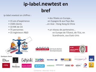 ip-label.newtest en
                                 bref
   ip-label.newtest en chiffres :
                                                       • des filiales en Europe…
          • 15 ans d’expérience                        en Espagne & aux Pays-Bas
          • 1500 clients                              …en Asie : Hong Kong & Chine
          • 10 M€ de CA
          • 75 personnes                                  • un réseau de partenaires…
          • 15 ingénieurs R&D                                  en Europe de l’Ouest, de l’Est, en
                                                               Scandinavie, aux Etats-Unis




Quelques clients




                                    Confidentiel - Altran BLE 19-02-10
 
