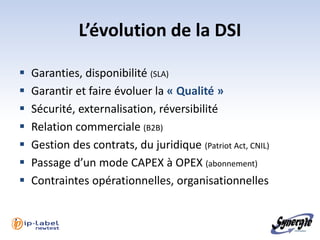 L’évolution de la DSI

   Garanties, disponibilité (SLA)
   Garantir et faire évoluer la « Qualité »
   Sécurité, externalisation, réversibilité
   Relation commerciale (B2B)
   Gestion des contrats, du juridique (Patriot Act, CNIL)
   Passage d’un mode CAPEX à OPEX (abonnement)
   Contraintes opérationnelles, organisationnelles
 