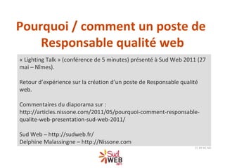 « Lighting Talk » (conférence de 5 minutes) présenté à Sud Web 2011 (27 mai – Nîmes). Retour d’expérience sur la création d’un poste de Responsable qualité web. Commentaires du diaporama sur : http://articles.nissone.com/2011/05/pourquoi-comment-responsable-qualite-web-presentation-sud-web-2011/ Sud Web  –  http://sudweb.fr/ Delphine Malassingne – http://Nissone.com CC BY NC ND Pourquoi / comment un poste de  Responsable qualité web 