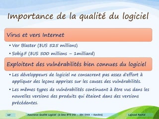 Importance de la qualité du logiciel
Virus et vers Internet
• Ver Blaster ($US 525 millions)
• Sobig.F ($US 500 millions – 1milliard)
Exploitent des vulnérabilités bien connues du logiciel
• Les développeurs de logiciel ne consacrent pas assez d'effort à
appliquer des leçons apprises sur les causes des vulnérabilités.
• Les mêmes types de vulnérabilités continuent à être vus dans les
nouvelles versions des produits qui étaient dans des versions
précédentes.
Lajouad Rachid10 Assurance Qualité Logiciel (2 ème BTS DSI – IBN SINA – Kenitra)
 