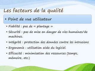 Les facteurs de la qualité
• Point de vue utilisateur
• Fiabilité : pas de « plantage »
• Sécurité : pas de mise en danger de vies humaines/de
machines.
• Intégrité : protection des données contre les intrusions
• Ergonomie : utilisation aisée du logiciel.
• Efficacité : minimisation des ressources (temps,
mémoire, etc.)
 