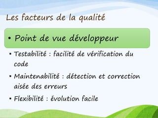 Les facteurs de la qualité
• Point de vue développeur
• Testabilité : facilité de vérification du
code
• Maintenabilité : détection et correction
aisée des erreurs
• Flexibilité : évolution facile
 