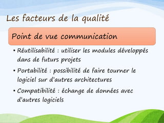 Les facteurs de la qualité
Point de vue communication
• Réutilisabilité : utiliser les modules développés
dans de futurs projets
• Portabilité : possibilité de faire tourner le
logiciel sur d’autres architectures
• Compatibilité : échange de données avec
d’autres logiciels
 