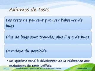Les tests ne peuvent prouver l'absence de
bugs
Plus de bugs sont trouvés, plus il y a de bugs
Paradoxe du pesticide
• un système tend à développer de la résistance aux
techniques de tests utilisés.
Axiomes de tests
Lajouad Rachid27 Assurance Qualité Logiciel (2 ème BTS DSI – IBN SINA – Kenitra)
 