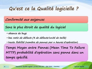 Qu'est ce la Qualité logicielle ?
Conformité aux exigences
Sens le plus étroit de qualité du logiciel
• absence de bugs
• bas ratio de défauts (% de défauts/unité de taille)
• haute fiabilité (nombre de pannes par n heures d'opération)
Temps Moyen entre Pannes (Mean Time To Failure
MTTF) probabilité d'opération sans panne dans un
temps spécifié.
Lajouad Rachid5 Assurance Qualité Logiciel (2 ème BTS DSI – IBN SINA – Kenitra)
 