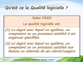 Qu'est ce la Qualité logicielle ?
Selon l'IEEE
La qualité logicielle est:
(1) Le degré avec lequel un système, un
composant ou un processus satisfait à ses
exigences spécifiées.
(2) Le degré avec lequel un système, un
composant ou un processus satisfait aux
besoins ou attentes de ses clients/usagers.
Lajouad Rachid6 Assurance Qualité Logiciel (2 ème BTS DSI – IBN SINA – Kenitra)
 