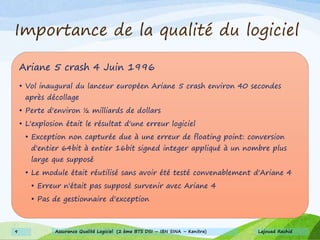 Importance de la qualité du logiciel
Ariane 5 crash 4 Juin 1996
• Vol inaugural du lanceur européen Ariane 5 crash environ 40 secondes
après décollage
• Perte d'environ ½ milliards de dollars
• L'explosion était le résultat d'une erreur logiciel
• Exception non capturée due à une erreur de floating point: conversion
d'entier 64bit à entier 16bit signed integer appliqué à un nombre plus
large que supposé
• Le module était réutilisé sans avoir été testé convenablement d'Ariane 4
• Erreur n'était pas supposé survenir avec Ariane 4
• Pas de gestionnaire d'exception
Lajouad Rachid9 Assurance Qualité Logiciel (2 ème BTS DSI – IBN SINA – Kenitra)
 