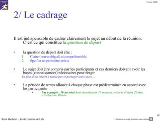 1/ Constituer le groupe de travail C’est le premier travail du futur animateur… Le groupe ne doit pas être trop grand 10 personnes maxi Il doit contenir de « bonnes » personnes Ouvertes à l’échange d’idées Complémentaires – Expertes/représentantes de domaines différents Problèmes possibles Incompatibilités/inimitiés entre participants Présence d’un « chef » qui va intimider certains participants … Reste à arriver à rassembler ces personnes, au bon moment, dans un endroit calme, muni d’outils de travail adaptés Rémi Bachelet – Ecole Centrale de Lille 