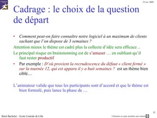 2/ Le cadrage Il est indispensable de cadrer clairement le sujet au début de la réunion. C’est ce qui constitue  la question de départ La question de départ doit être :  Claire Spécifier un périmètre précis  Le sujet doit être compris par les participants et ces derniers doivent avoir les bases (connaissances) nécessaires pour réagir En plus d’un intérêt à participer et partager leurs idées … La période de temps allouée à chaque phase est prédéterminée en accord avec les participants Par exemple :  1h au total  dont introduction 10 minutes, collecte d’idées 20 min, tri/sélection 30 min  Rémi Bachelet – Ecole Centrale de Lille 