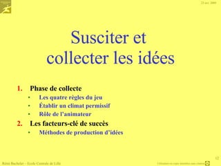 Cadrage : le choix de la question de départ Comment peut-on faire connaître notre logiciel à un maximum de clients ? Attention mieux le thème est cadré plus la collecte d’idée sera efficace ..  Le principal risque en brainstorming est de  s’amuser  … en oubliant qu’il faut rester  productif   Par exemple :  D’où provient la recrudescence du défaut « client fermé » sur la tournée 12, qui est apparu il y a huit semaines ?    est un thème bien ciblé… L’animateur valide que tous les participants sont d’accord et que le thème est bien formulé, puis lance la phase de … Rémi Bachelet – Ecole Centrale de Lille 