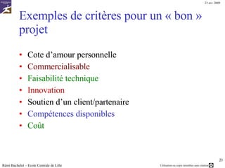 Des critères : Ils donnent les moyens rigoureux de juger chacune des idées proposées. Trois types de critères : Critères de qualification : revenir à la question de départ  Si celle-ci a été bien formulée, elle permet de trouver les principaux critères éliminant les idées « hors de propos » Critères de qualité Des critères  communs à la plupart des projets  :  facilité de mise en place, rapidité d’exécution, coût … Des critères  spécifiques  :  stratégie de l’entreprise Les critères de qualité doivent être : Discriminants  (permettent de différencier)   Pondérés  (certains sont prioritaires) Rémi Bachelet – Ecole Centrale de Lille Image :  http://www.wildstang.org/gallery2/d/14891-2/2004-01-14+Brainstorming+003.jpg   