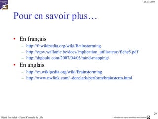 Pour en savoir plus… En français http://fr.wikipedia.org/wiki/Brainstorming http://egov.wallonie.be/docs/implication_utilisateurs/fiche5.pdf http://drgoulu.com/2007/04/02/mind-mapping/   En anglais  http://en.wikipedia.org/wiki/Brainstorming   http://www.nwlink.com/~donclark/perform/brainstorm.html Rémi Bachelet – Ecole Centrale de Lille 