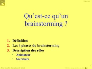 Présentation des chapitres Qu’est-ce qu’un brainstorming ? Les 4 phases du brainstorming, les rôles à définir La préparation Constituer le groupe de travail, définir de la question de départ Collecter les idées Quatre règles du jeu, démarches de production d’idées Sélectionner les meilleures Critères et méthodes 